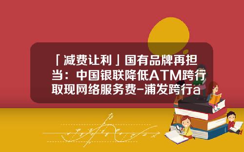「减费让利」国有品牌再担当：中国银联降低ATM跨行取现网络服务费-浦发跨行atm取款手续费多少