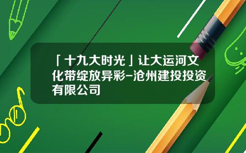 「十九大时光」让大运河文化带绽放异彩-沧州建投投资有限公司