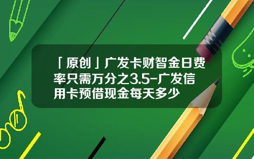 「原创」广发卡财智金日费率只需万分之3.5-广发信用卡预借现金每天多少