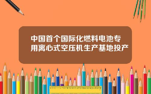 中国首个国际化燃料电池专用离心式空压机生产基地投产