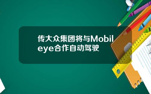 传大众集团将与Mobileye合作自动驾驶