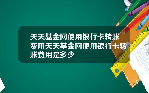 天天基金网使用银行卡转账费用天天基金网使用银行卡转账费用是多少
