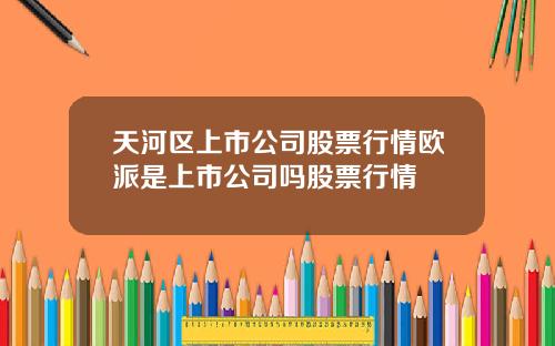 天河区上市公司股票行情欧派是上市公司吗股票行情