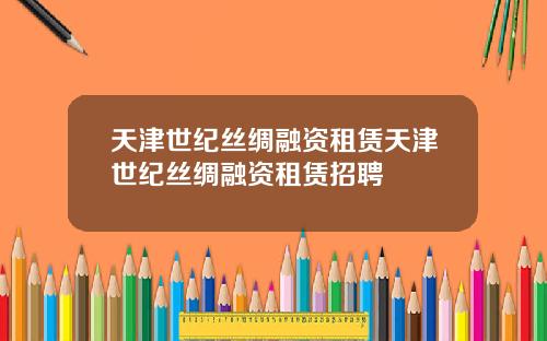 天津世纪丝绸融资租赁天津世纪丝绸融资租赁招聘
