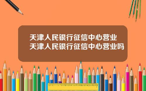 天津人民银行征信中心营业天津人民银行征信中心营业吗
