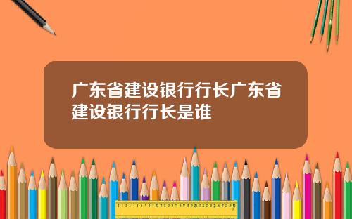 广东省建设银行行长广东省建设银行行长是谁