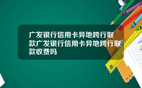 广发银行信用卡异地跨行取款广发银行信用卡异地跨行取款收费吗