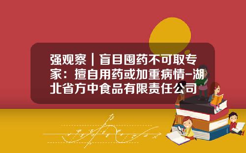 强观察｜盲目囤药不可取专家：擅自用药或加重病情-湖北省方中食品有限责任公司