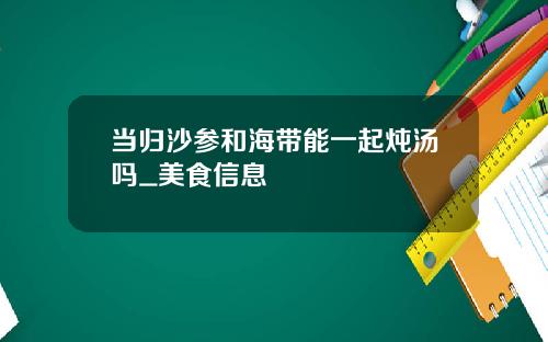 当归沙参和海带能一起炖汤吗_美食信息