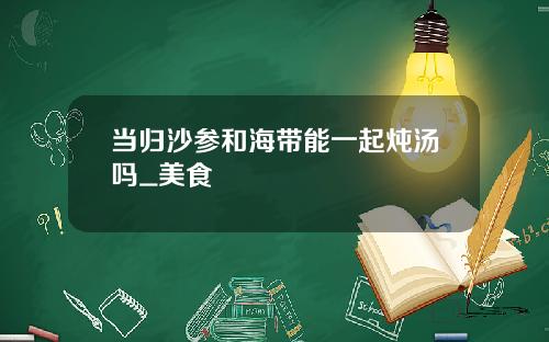当归沙参和海带能一起炖汤吗_美食