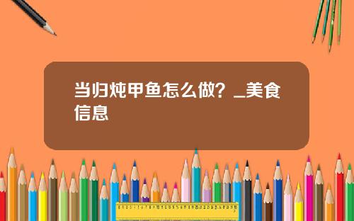 当归炖甲鱼怎么做？_美食信息