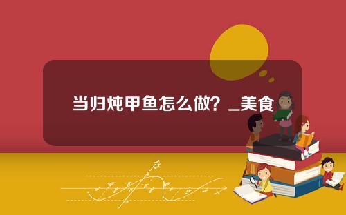当归炖甲鱼怎么做？_美食