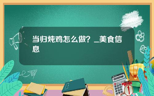 当归炖鸡怎么做？_美食信息