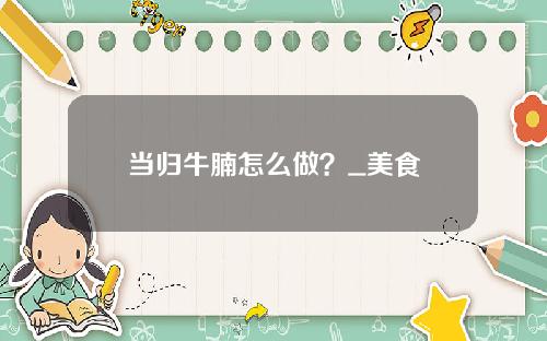当归牛腩怎么做？_美食