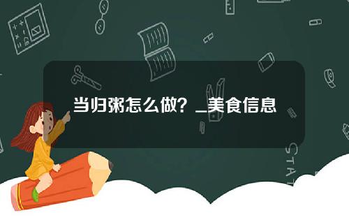 当归粥怎么做？_美食信息