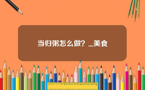 当归粥怎么做？_美食