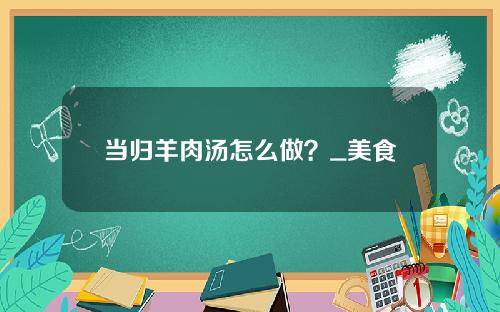 当归羊肉汤怎么做？_美食