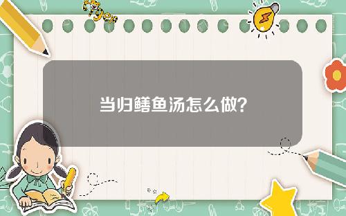 当归鳝鱼汤怎么做？