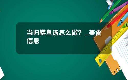 当归鳝鱼汤怎么做？_美食信息