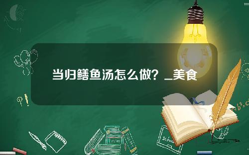 当归鳝鱼汤怎么做？_美食