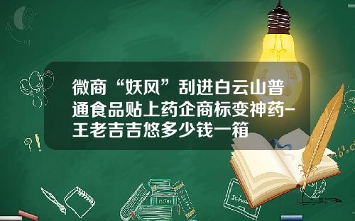 微商“妖风”刮进白云山普通食品贴上药企商标变神药-王老吉吉悠多少钱一箱