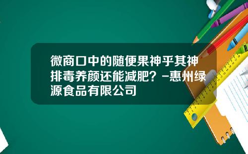 微商口中的随便果神乎其神排毒养颜还能减肥？-惠州绿源食品有限公司