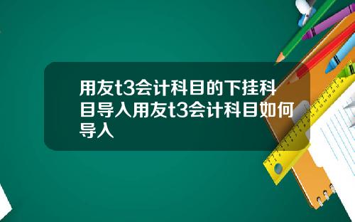 用友t3会计科目的下挂科目导入用友t3会计科目如何导入