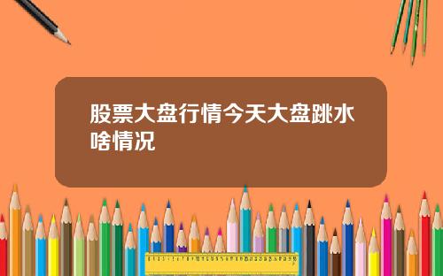 股票大盘行情今天大盘跳水啥情况