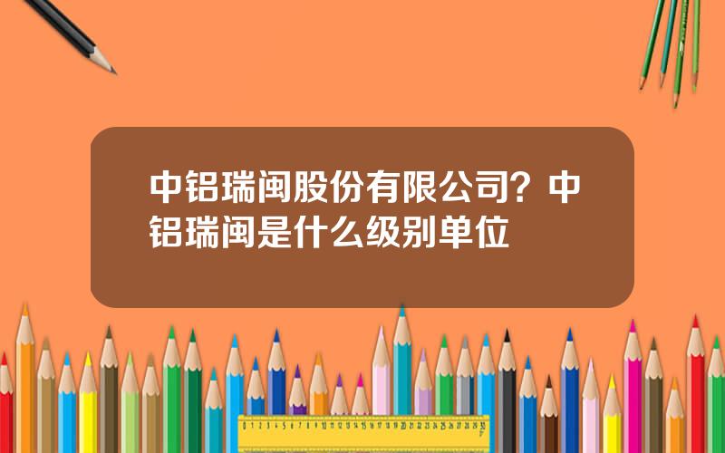 中铝瑞闽股份有限公司？中铝瑞闽是什么级别单位