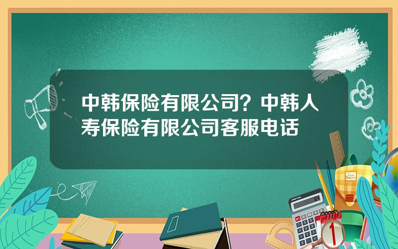 中韩保险有限公司？中韩人寿保险有限公司客服电话