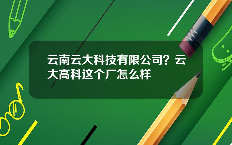 云南云大科技有限公司？云大高科这个厂怎么样