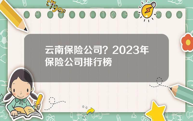 云南保险公司？2023年保险公司排行榜