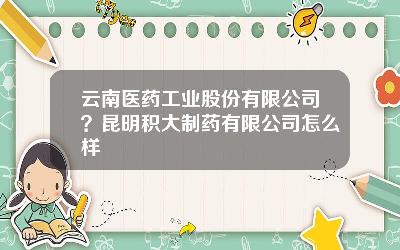 云南医药工业股份有限公司？昆明积大制药有限公司怎么样