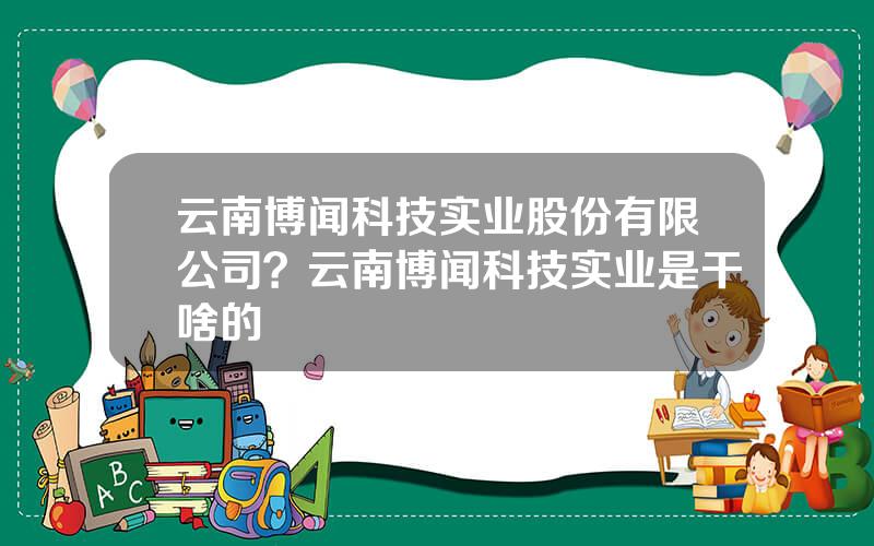 云南博闻科技实业股份有限公司？云南博闻科技实业是干啥的