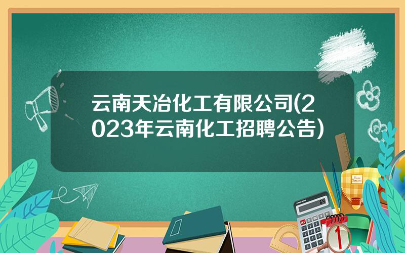 云南天冶化工有限公司(2023年云南化工招聘公告)
