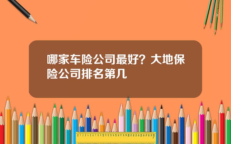 哪家车险公司最好？大地保险公司排名第几