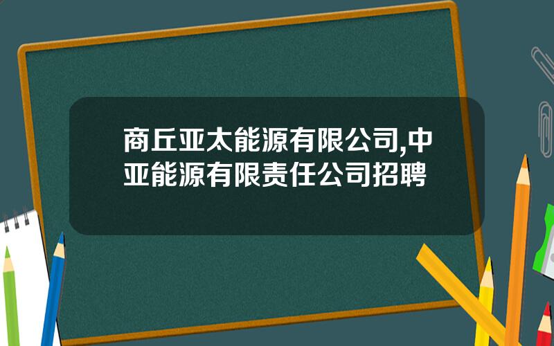 商丘亚太能源有限公司,中亚能源有限责任公司招聘