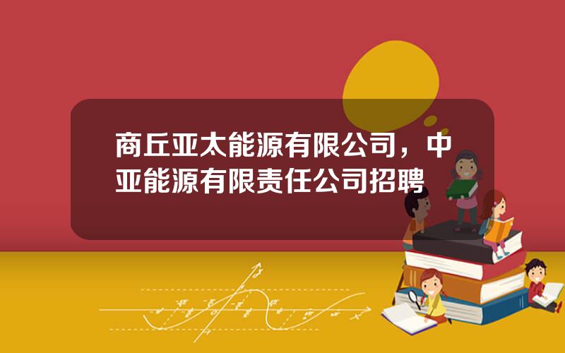 商丘亚太能源有限公司，中亚能源有限责任公司招聘