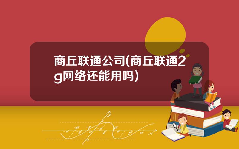 商丘联通公司(商丘联通2g网络还能用吗)