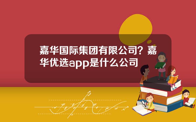 嘉华国际集团有限公司？嘉华优选app是什么公司