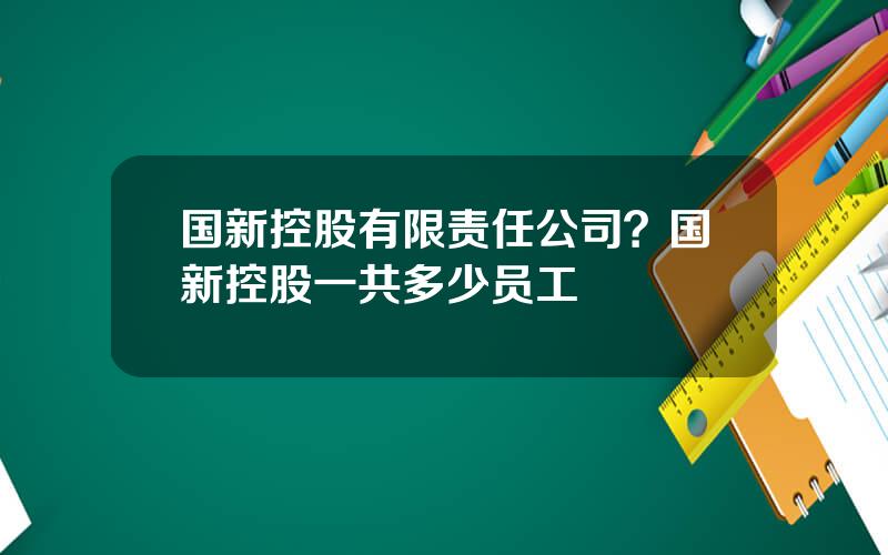 国新控股有限责任公司？国新控股一共多少员工