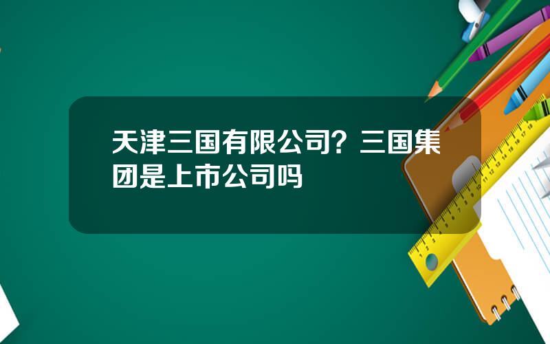 天津三国有限公司？三国集团是上市公司吗