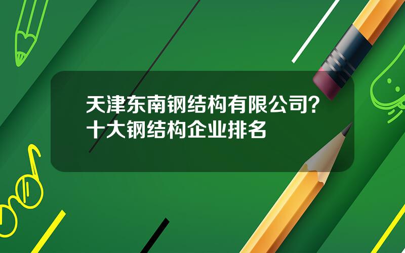 天津东南钢结构有限公司？十大钢结构企业排名