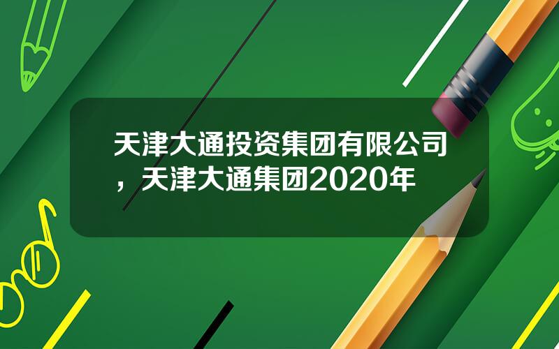 天津大通投资集团有限公司，天津大通集团2020年