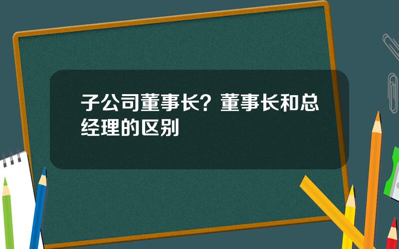 子公司董事长？董事长和总经理的区别