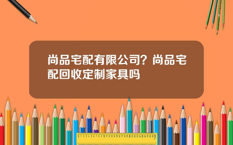 尚品宅配有限公司？尚品宅配回收定制家具吗