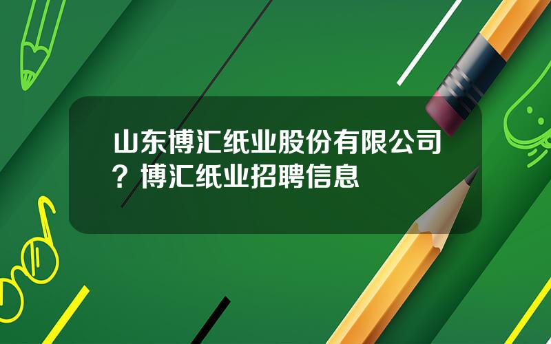 山东博汇纸业股份有限公司？博汇纸业招聘信息