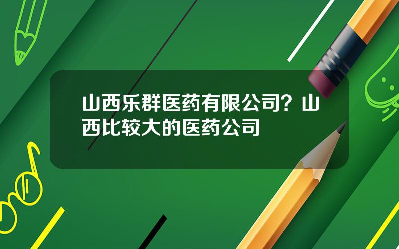 山西乐群医药有限公司？山西比较大的医药公司