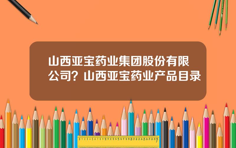 山西亚宝药业集团股份有限公司？山西亚宝药业产品目录