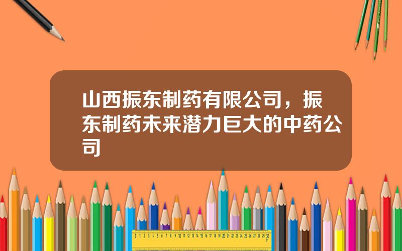 山西振东制药有限公司，振东制药未来潜力巨大的中药公司